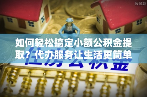 景洪如何轻松搞定小额公积金提取？代办服务让生活更简单