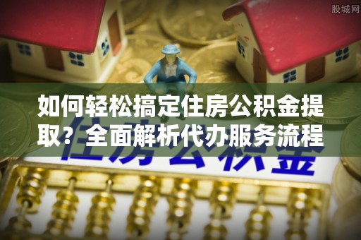 景洪如何轻松搞定住房公积金提取？全面解析代办服务流程与优势