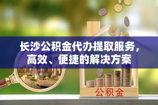景洪长沙公积金代办提取服务，高效、便捷的解决方案