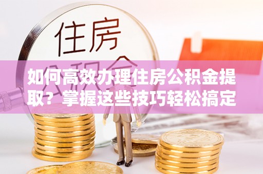 景洪如何高效办理住房公积金提取？掌握这些技巧轻松搞定