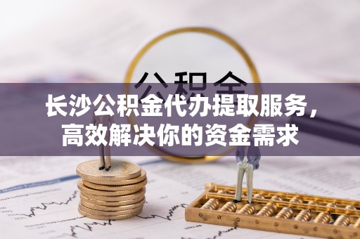 景洪长沙公积金代办提取服务，高效解决你的资金需求