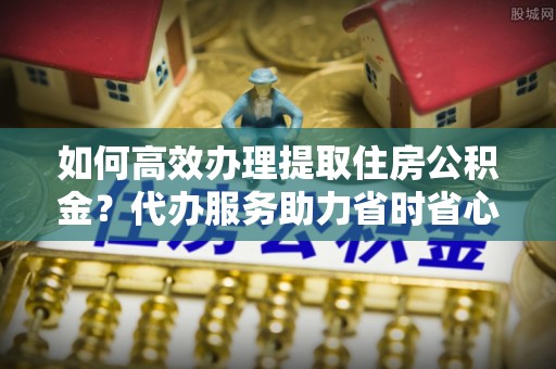 景洪如何高效办理提取住房公积金？代办服务助力省时省心