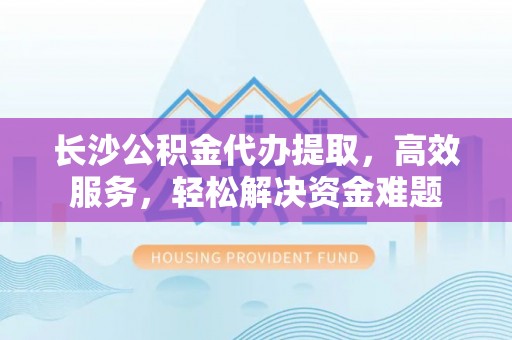 景洪长沙公积金代办提取，高效服务，轻松解决资金难题
