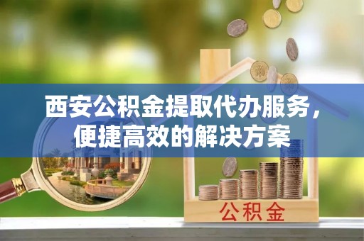 景洪西安公积金提取代办服务，便捷高效的解决方案