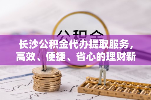 景洪长沙公积金代办提取服务，高效、便捷、省心的理财新选择