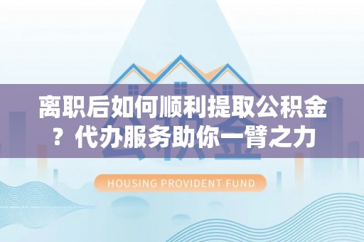景洪离职后如何顺利提取公积金？代办服务助你一臂之力