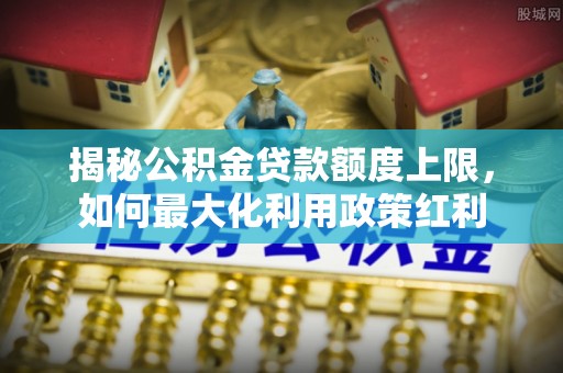 景洪揭秘公积金贷款额度上限，如何最大化利用政策红利