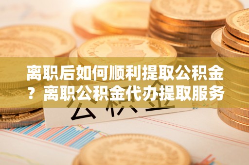 景洪离职后如何顺利提取公积金？离职公积金代办提取服务来帮忙